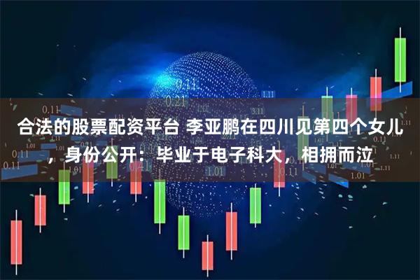 合法的股票配资平台 李亚鹏在四川见第四个女儿，身份公开：毕业于电子科大，相拥而泣