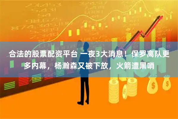 合法的股票配资平台 一夜3大消息！保罗离队更多内幕，杨瀚森又被下放，火箭遭黑哨