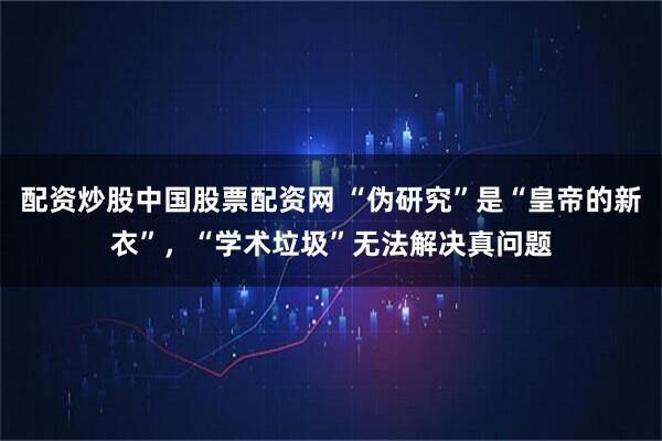 配资炒股中国股票配资网 “伪研究”是“皇帝的新衣”，“学术垃圾”无法解决真问题