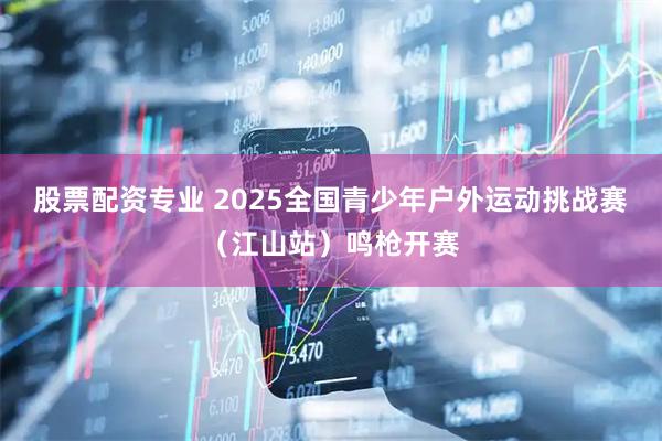 股票配资专业 2025全国青少年户外运动挑战赛（江山站）鸣枪开赛