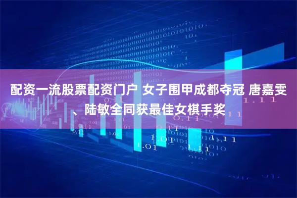 配资一流股票配资门户 女子围甲成都夺冠 唐嘉雯、陆敏全同获最佳女棋手奖