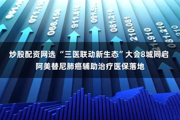 炒股配资网选 “三医联动新生态”大会8城同启 阿美替尼肺癌辅助治疗医保落地