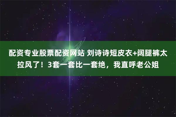 配资专业股票配资网站 刘诗诗短皮衣+阔腿裤太拉风了！3套一套比一套绝，我直呼老公姐