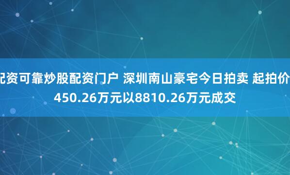 配资可靠炒股配资门户 深圳南山豪宅今日拍卖 起拍价2450.26万元以8810.26万元成交
