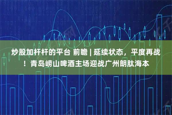 炒股加杆杆的平台 前瞻 | 延续状态，平度再战！青岛崂山啤酒主场迎战广州朗肽海本