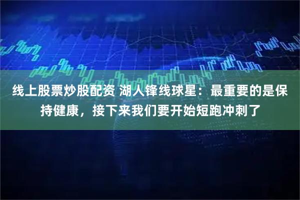 线上股票炒股配资 湖人锋线球星:最重要的是保持健康,接下来我们要开始短跑冲刺了