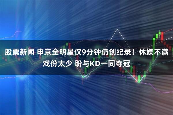 股票新闻 申京全明星仅9分钟仍创纪录！休媒不满戏份太少 盼与KD一同夺冠