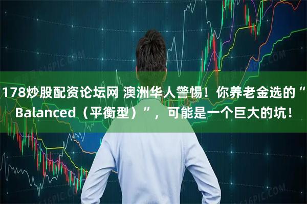178炒股配资论坛网 澳洲华人警惕!你养老金选的“Balanced(平衡型)”,可能是一个巨大的坑!
