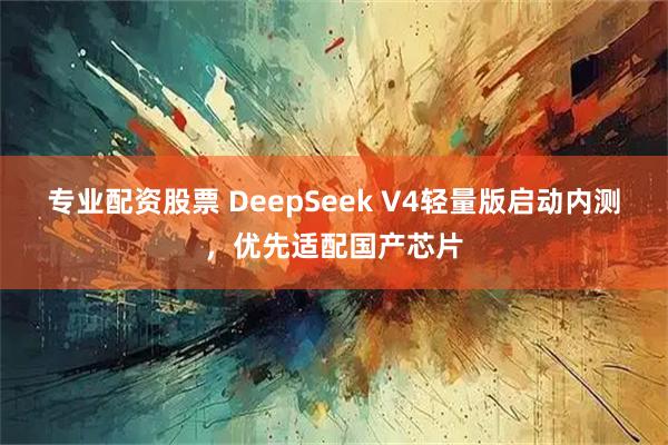 专业配资股票 DeepSeek V4轻量版启动内测，优先适配国产芯片