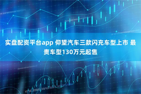 实盘配资平台app 仰望汽车三款闪充车型上市 最贵车型130万元起售
