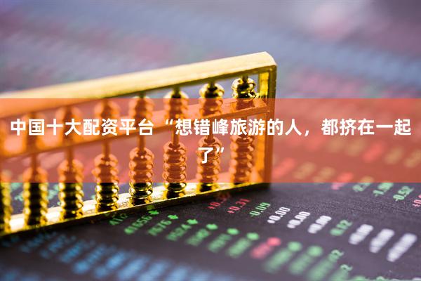 中国十大配资平台 “想错峰旅游的人,都挤在一起了”