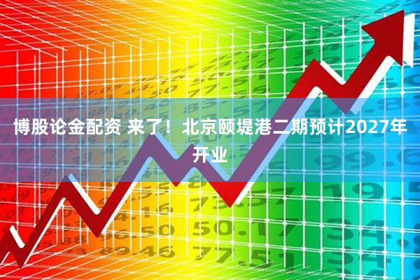 博股论金配资 来了！北京颐堤港二期预计2027年开业