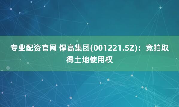 专业配资官网 悍高集团(001221.SZ)：竞拍取得土地使用权