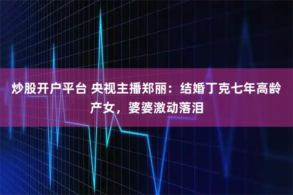 炒股开户平台 央视主播郑丽：结婚丁克七年高龄产女，婆婆激动落泪