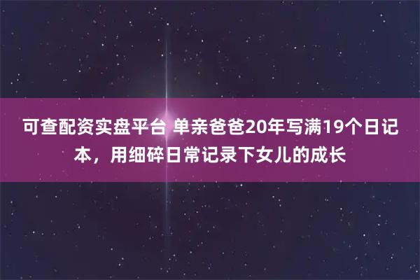 可查配资实盘平台 单亲爸爸20年写满19个日记本，用细碎日常记录下女儿的成长
