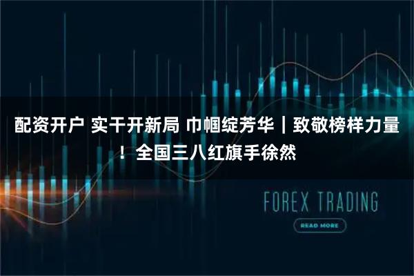 配资开户 实干开新局 巾帼绽芳华｜致敬榜样力量！全国三八红旗手徐然