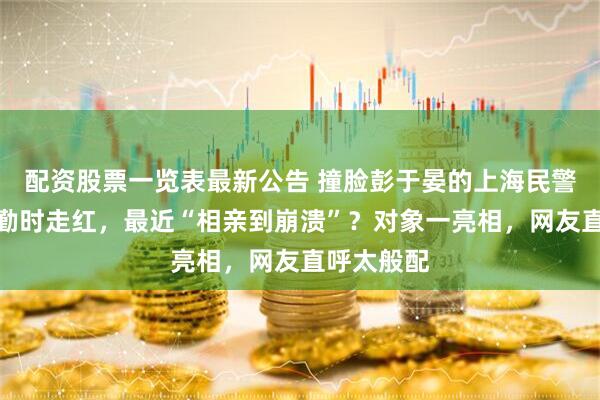 配资股票一览表最新公告 撞脸彭于晏的上海民警在杭州执勤时走红，最近“相亲到崩溃”？对象一亮相，网友直呼太般配