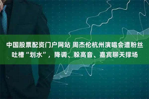 中国股票配资门户网站 周杰伦杭州演唱会遭粉丝吐槽“划水”，降调、躲高音、嘉宾聊天撑场