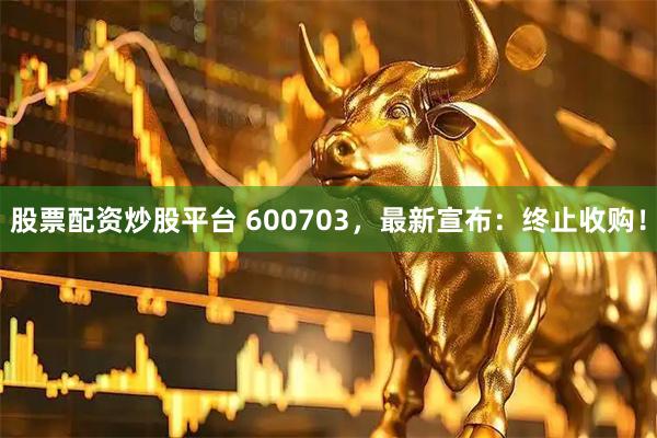 股票配资炒股平台 600703，最新宣布：终止收购！