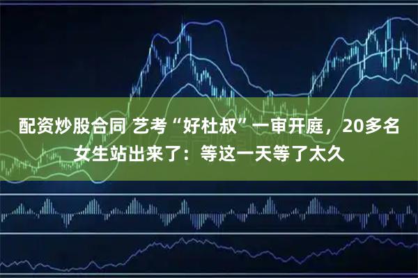配资炒股合同 艺考“好杜叔”一审开庭，20多名女生站出来了：等这一天等了太久