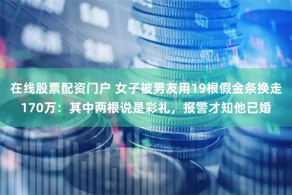 在线股票配资门户 女子被男友用19根假金条换走170万：其中两根说是彩礼，报警才知他已婚
