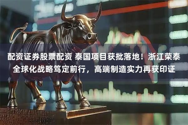配资证券股票配资 泰国项目获批落地！浙江荣泰全球化战略笃定前行，高端制造实力再获印证