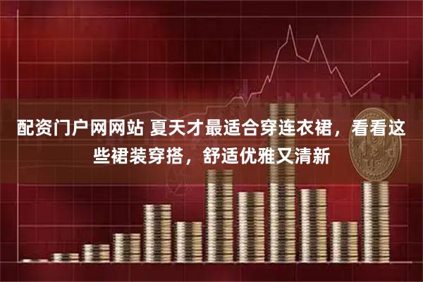 配资门户网网站 夏天才最适合穿连衣裙，看看这些裙装穿搭，舒适优雅又清新