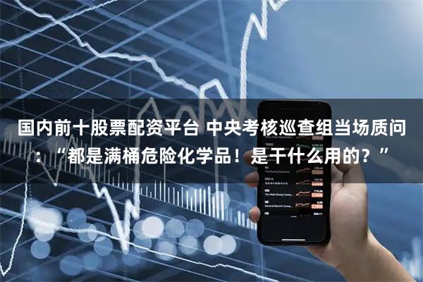 国内前十股票配资平台 中央考核巡查组当场质问：“都是满桶危险化学品！是干什么用的？”