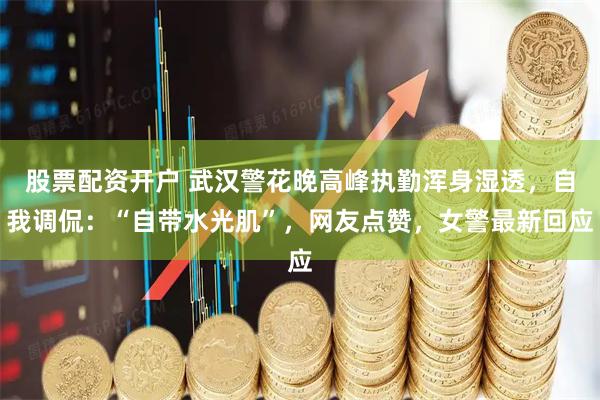 股票配资开户 武汉警花晚高峰执勤浑身湿透，自我调侃：“自带水光肌”，网友点赞，女警最新回应