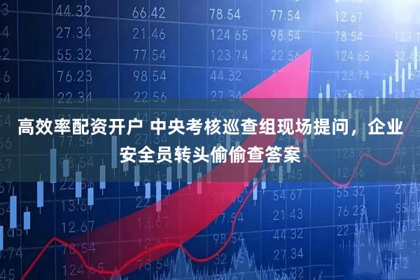 高效率配资开户 中央考核巡查组现场提问，企业安全员转头偷偷查答案